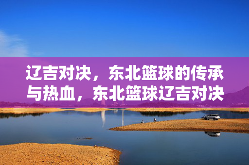 辽吉对决，东北篮球的传承与热血，东北篮球辽吉对决，传承与热血