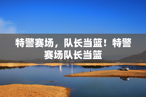 特警赛场，队长当篮！特警赛场队长当篮