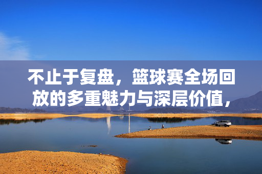 不止于复盘，篮球赛全场回放的多重魅力与深层价值，篮球赛全场回放，不止于复盘的多重魅力与深层价值