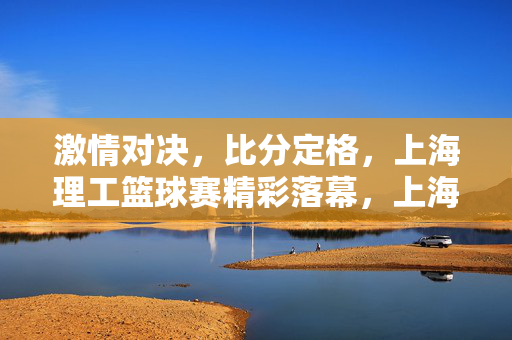 激情对决，比分定格，上海理工篮球赛精彩落幕，上海理工篮球赛激情对决比分定格精彩落幕