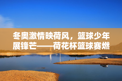 冬奥激情映荷风，篮球少年展锋芒——荷花杯篮球赛燃情落幕，荷花杯篮球赛落幕，篮球少年展锋芒