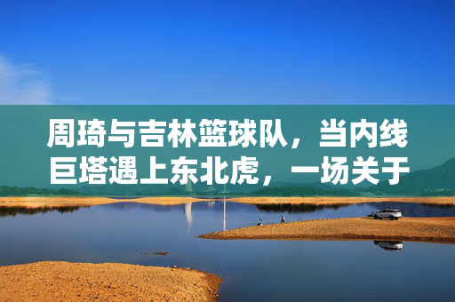 周琦与吉林篮球队，当内线巨塔遇上东北虎，一场关于可能的篮球交响曲，周琦与吉林，内线巨塔遇上东北虎的篮球交响曲