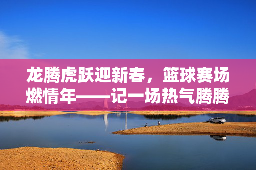 龙腾虎跃迎新春，篮球赛场燃情年——记一场热气腾腾的春节篮球赛，龙腾虎跃迎新春，篮球赛场燃情年