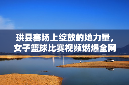 珙县赛场上绽放的她力量，女子篮球比赛视频燃爆全网！珙县赛场她力量绽放，女子篮球比赛视频燃爆全网