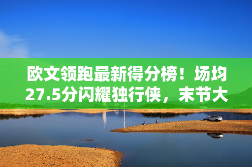 欧文领跑最新得分榜！场均27.5分闪耀独行侠，末节大心脏成胜负手，欧文领跑最新得分榜场均27.5分 末节大心脏成胜负手