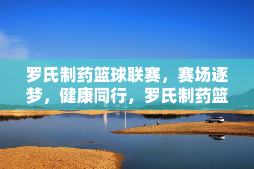 罗氏制药篮球联赛，赛场逐梦，健康同行，罗氏制药篮球联赛，逐梦赛场，健康同行