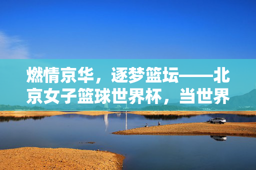 燃情京华，逐梦篮坛——北京女子篮球世界杯，当世界力量与中国激情碰撞，燃情京华，世界力量与中国女子篮球世界杯的激情碰撞