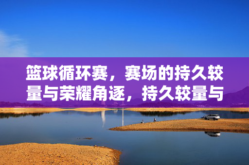 篮球循环赛，赛场的持久较量与荣耀角逐，持久较量与荣耀角逐，篮球循环赛