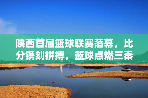 陕西首届篮球联赛落幕，比分镌刻拼搏，篮球点燃三秦热血，陕西首届篮球联赛落幕，拼搏镌刻比分，热血点燃三秦