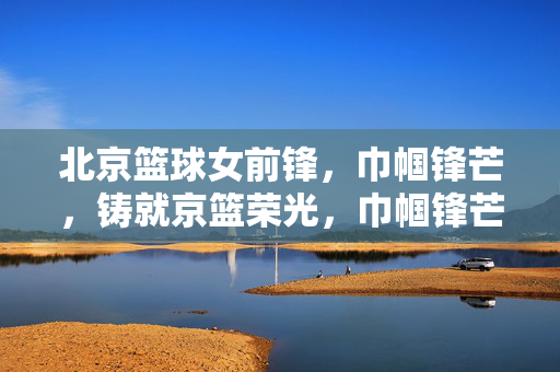 北京篮球女前锋，巾帼锋芒，铸就京篮荣光，巾帼锋芒铸京篮荣光