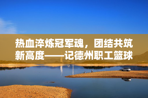 热血淬炼冠军魂,团结共筑新高度——记德州职工篮球联赛冠军诞生记,热血淬炼冠军魂,团结共筑新高度——德州职工篮球联赛夺冠