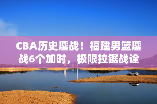 CBA历史鏖战！福建男篮鏖战6个加时，极限拉锯战诠释篮球热血，CBA历史鏖战！福建男篮6加时极限拉锯战，诠释篮球热血