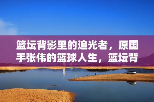篮坛背影里的追光者，原国手张伟的篮球人生，篮坛背影里的追光者，原国手张伟的篮球人生