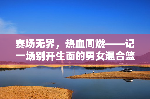 赛场无界，热血同燃——记一场别开生面的男女混合篮球赛，赛场无界，热血同燃——男女混合篮球赛