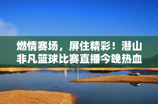 燃情赛场,屏住精彩!潜山非凡篮球比赛直播今晚热血开启,潜山非凡篮球直播今晚热血开赛