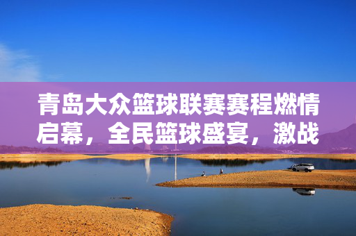青岛大众篮球联赛赛程燃情启幕,全民篮球盛宴,激战全城开启,青岛大众篮球联赛燃情启幕 全民篮球盛宴激战全城