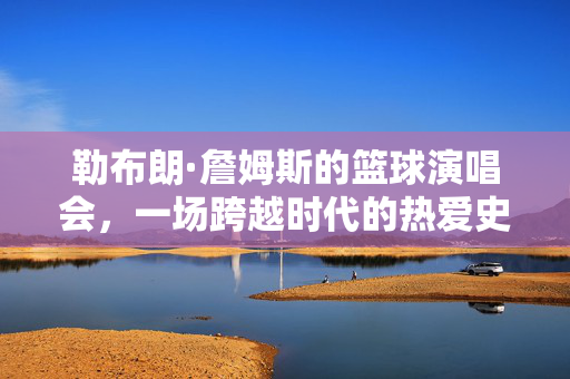 勒布朗·詹姆斯的篮球演唱会,一场跨越时代的热爱史诗,勒布朗·詹姆斯的篮球演唱会,跨越时代的热爱史诗