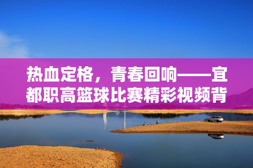 热血定格,青春回响——宜都职高篮球比赛精彩视频背后的故事,热血定格青春,宜都职高篮球比赛精彩视频背后的故事