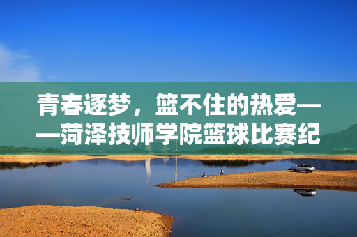 青春逐梦,篮不住的热爱——菏泽技师学院篮球比赛纪实,青春逐梦,篮不住的热爱——菏泽技师学院篮球纪实