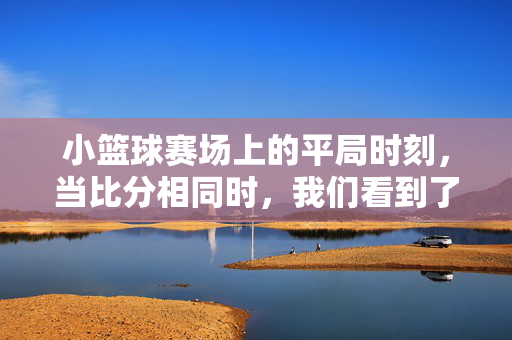 小篮球赛场上的平局时刻,当比分相同时,我们看到了什么?小篮球赛场平局时刻,比分相同时的看见