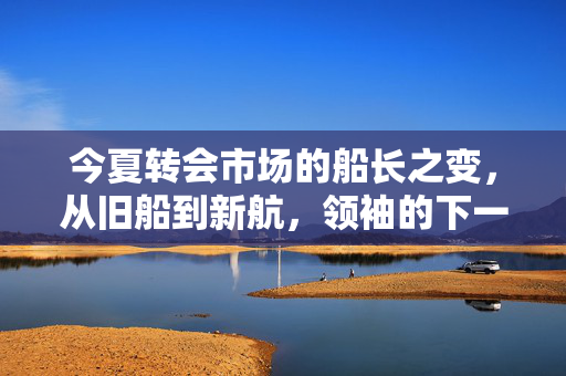 今夏转会市场的船长之变，从旧船到新航，领袖的下一个十年，船长更迭，新启十年航程
