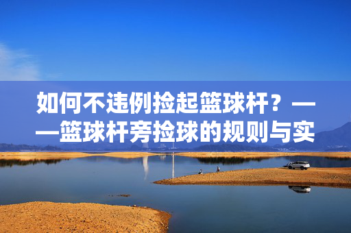 如何不违例捡起篮球杆？——篮球杆旁捡球的规则与实战技巧，篮球杆旁捡球不违例，规则与实战技巧