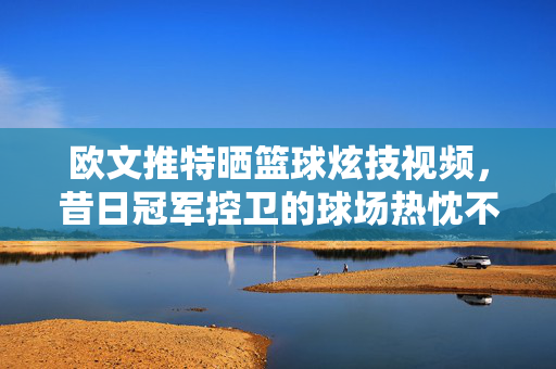 欧文推特晒篮球炫技视频，昔日冠军控卫的球场热忱不减引球迷期待，昔日冠军控卫欧文推特炫技 热忱不减引期待