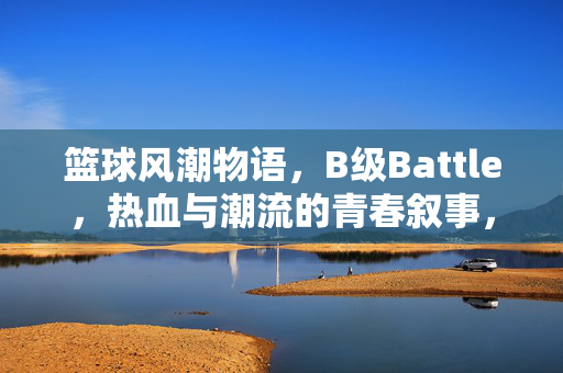 篮球风潮物语,B级Battle,热血与潮流的青春叙事,篮球风潮B级Battle,热血与潮流的青春叙事