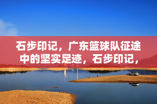 石步印记，广东篮球队征途中的坚实足迹，石步印记，广东篮球队征途中的坚实足迹