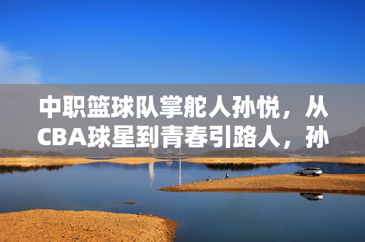 中职篮球队掌舵人孙悦,从CBA球星到青春引路人,孙悦,从CBA球星到中职篮掌舵人兼青春引路人