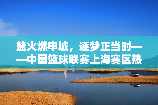 篮火燃申城,逐梦正当时——中国篮球联赛上海赛区热血开赛,篮火燃申城,中国篮球联赛上海赛区热血开赛