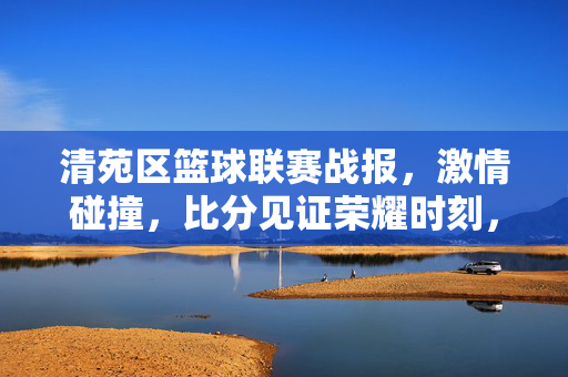 清苑区篮球联赛战报,激情碰撞,比分见证荣耀时刻,清苑区篮球联赛战报,激情碰撞,比分见证荣耀