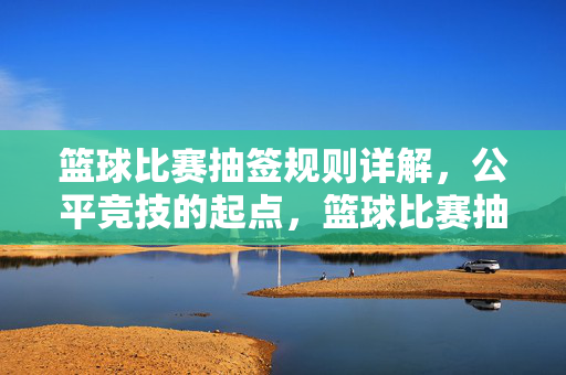 篮球比赛抽签规则详解,公平竞技的起点,篮球比赛抽签规则,公平竞技的起点