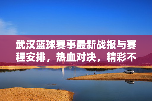 武汉篮球赛事最新战报与赛程安排,热血对决,精彩不容错过,武汉篮球赛事最新战报与赛程安排,热血对决,精彩不容错过