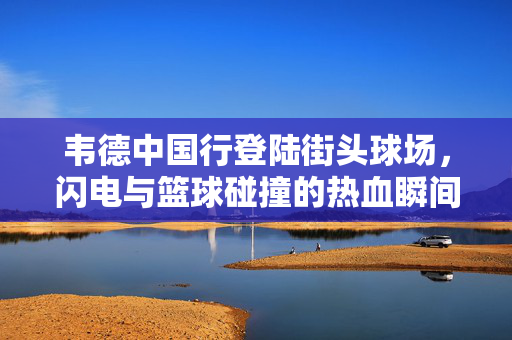 韦德中国行登陆街头球场，闪电与篮球碰撞的热血瞬间，韦德中国行街头球场，闪电与篮球碰撞热血瞬间