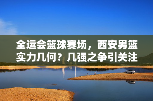 全运会篮球赛场，西安男篮实力几何？几强之争引关注，全运会篮球赛场，西安男篮实力几何，几强之争引关注