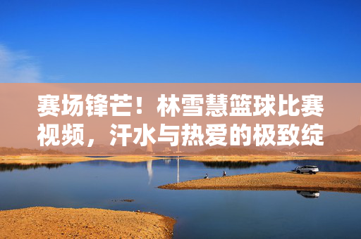赛场锋芒！林雪慧篮球比赛视频，汗水与热爱的极致绽放，赛场锋芒！林雪慧篮球，汗水与热爱的极致绽放