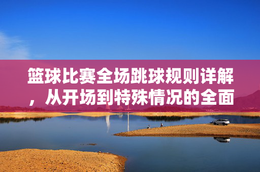 篮球比赛全场跳球规则详解，从开场到特殊情况的全面解读，篮球全场跳球规则全解析，从开场到特殊情况的全面解读