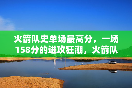 火箭队史单场最高分，一场158分的进攻狂潮，火箭队史单场最高分，158分进攻狂潮