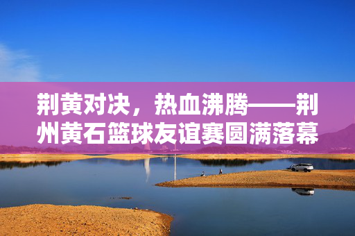 荆黄对决，热血沸腾——荆州黄石篮球友谊赛圆满落幕，荆黄对决，篮球友谊赛圆满落幕