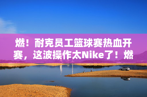 燃!耐克员工篮球赛热血开赛,这波操作太Nike了!燃!耐克员工篮球赛热血开赛,这波操作太Nike了!