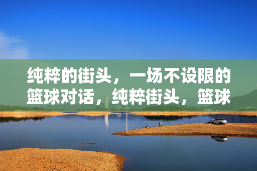 纯粹的街头，一场不设限的篮球对话，纯粹街头，篮球无界对话