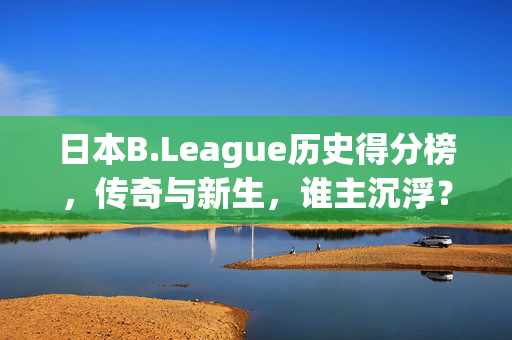 日本B.League历史得分榜，传奇与新生，谁主沉浮？日本B.League历史得分榜，传奇与新生的沉浮之争