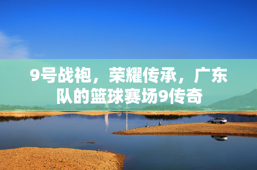 9号战袍，荣耀传承，广东队的篮球赛场9传奇