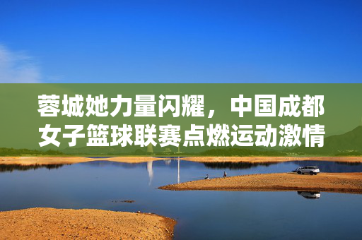 蓉城她力量闪耀，中国成都女子篮球联赛点燃运动激情，蓉城她力量闪耀，中国成都女篮联赛点燃运动激情