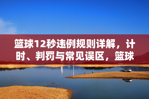 篮球12秒违例规则详解，计时、判罚与常见误区，篮球12秒违例规则详解，计时、判罚与常见误区