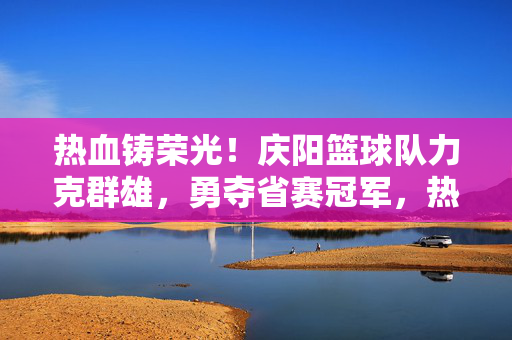 热血铸荣光！庆阳篮球队力克群雄，勇夺省赛冠军，热血铸荣光！庆阳篮球队力克群雄勇夺省赛冠军