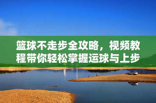 篮球不走步全攻略，视频教程带你轻松掌握运球与上步技巧，篮球不走步全攻略，视频教程掌握运球与上步技巧