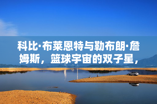 科比·布莱恩特与勒布朗·詹姆斯,篮球宇宙的双子星,两种传奇的永恒对话,科比与詹姆斯,篮球双子星的永恒对话