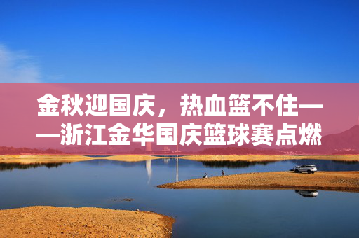 金秋迎国庆,热血篮不住——浙江金华国庆篮球赛点燃城市激情,金华国庆篮球赛热血燃全城